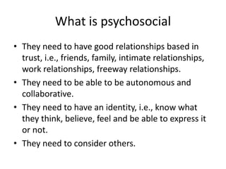 What is psychosocialThey need to have good relationships based in trust, i.e., friends, family, intimate relationships, work relationships, freeway relationships.They need to be able to be autonomous and collaborative.They need to have an identity, i.e., know what they think, believe, feel and be able to express it or not.They need to consider others.