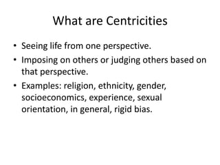 What are CentricitiesSeeing life from one perspective.Imposing on others or judging others based on that perspective.Examples: religion, ethnicity, gender, socioeconomics, experience, sexual orientation, in general, rigid bias.