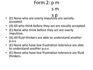Form 2: p ms m              s p(E) None who are overly impulsive are socially accepted.(A) All who think before they act are socially accepted.(E) None who think before they act are overly impulsive.(A) All fluid thinkers are able to understand another p.o.v.(E) None who have low frustration tolerance are able to understand another p.o.v.(E) None who have low frustration tolerance are fluid thinkers.