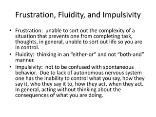 Frustration, Fluidity, and Impulsivity Frustration:  unable to sort out the complexity of a situation that prevents one from completing task, thoughts, in general, unable to sort out life so you are in control.Fluidity:  thinking in an “either-or” and not “both-and” manner.Impulsivity:  not to be confused with spontaneous behavior.  Due to lack of autonomous nervous system one has the Inability to control what you say, how they say it, who they say it to, how they act, when they act.  In general, acting without thinking about the consequences of what you are doing.