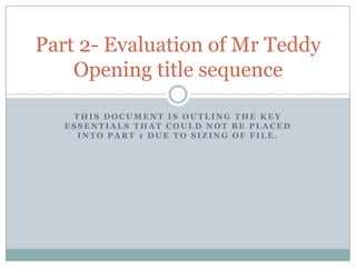 Part 2- Evaluation of Mr Teddy
    Opening title sequence

    THIS DOCUMENT IS OUTLING THE KEY
   ESSENTIALS THAT COULD NOT BE PLACED
     INTO PART 1 DUE TO SIZING OF FILE.
 