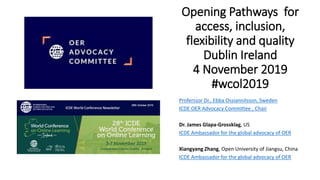 Opening Pathways for
access, inclusion,
flexibility and quality
Dublin Ireland
4 November 2019
#wcol2019
Proferssor Dr., Ebba Ossiannilsson, Sweden
ICDE OER Advocacy Committee , Chair
Dr. James Glapa-Grossklag, US
ICDE Ambassador for the global advocacy of OER
Xiangyang Zhang, Open University of Jiangsu, China
ICDE Ambassador for the global advocacy of OER
 