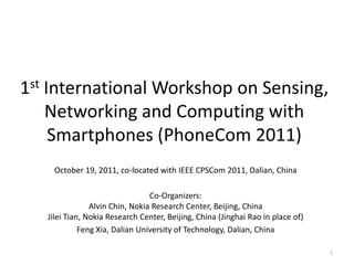1st International Workshop on Sensing,
    Networking and Computing with
     Smartphones (PhoneCom 2011)
    October 19, 2011, co-located with IEEE CPSCom 2011, Dalian, China

                                 Co-Organizers:
                Alvin Chin, Nokia Research Center, Beijing, China
   Jilei Tian, Nokia Research Center, Beijing, China (Jinghai Rao in place of)
             Feng Xia, Dalian University of Technology, Dalian, China

                                                                                 1
 
