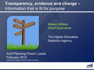 Transparency, evidence and change –
Information that is fit for purpose


                                             Alison Allden
                                             Chief Executive

                                             The Higher Education
                                             Statistics Agency



AUA Planning Forum, Leeds
February 2012
Landscape images courtesy of David Hockney
 