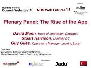 Hosted by:




  Plenary Panel: The Rise of the App

           David Mann, Head of Innovation, Directgov
               Stuart Harrison, Lichfield DC
          Guy Giles, Operations Manager, Looking Local
Co-Chairs:
Dan Jellinek, Editor, E-Government Bulletin
Martin Greenwood, Director, Socitm Insight Programme

                                         Gold Sponsors:
 