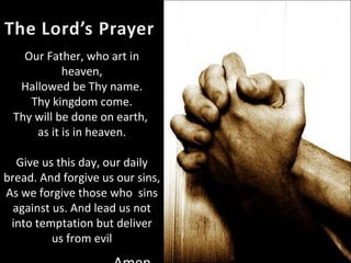 Our Father, who art in heaven, Hallowed be Thy name. Thy kingdom come. Thy will be done on earth,  as it is in heaven. Give us this day, our daily bread. And forgive us our sins, As we forgive those who  sins against us. And lead us not into temptation but deliver us from evil -Amen 