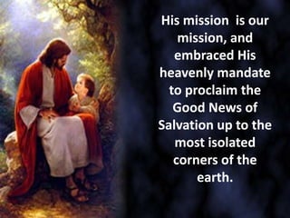 His mission is our
mission, and
embraced His
heavenly mandate
to proclaim the
Good News of
Salvation up to the
most isolated
corners of the
earth.
 