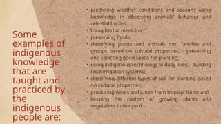 Some
examples of
indigenous
knowledge
that are
taught and
practiced by
the
indigenous
people are;
• predicting weather conditions and seasons using
knowledge in observing animals' behavior and
celestial bodies
• using herbal medicine; '
• preserving foods;
• classifying plants and animals into families and
groups based on cultural properties; - preserving
and selecting good seeds for planting;
• using indigenous technology in daily lives; - building
local irrigation systems;
• classifying different types of soil for planting based
on cultural properties; -
• producing wines and juices from tropical fruits; and
• keeping the custom of growing plants and
vegetables in the yard.
 