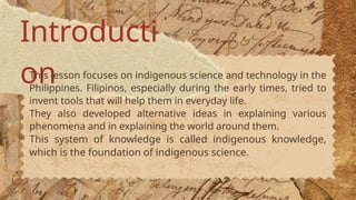 Introducti
on
This lesson focuses on indigenous science and technology in the
Philippines. Filipinos, especially during the early times, tried to
invent tools that will help them in everyday life.
They also developed alternative ideas in explaining various
phenomena and in explaining the world around them.
This system of knowledge is called indigenous knowledge,
which is the foundation of indigenous science.
 