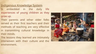 Indigenous Knowledge System
Is embedded in the daily life
experiences of young children as they
grow up.
Their parents and other older folks
served as their first teachers and their
methods of teaching are very effective
in transmitting cultural knowledge in
their minds.
The lessons they learned are intimately
interwoven with their culture and the
environment.
 