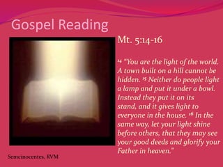 Gospel Reading
Mt. 5:14-16
14

Semcinocentes, RVM

“You are the light of the world.
A town built on a hill cannot be
hidden. 15 Neither do people light
a lamp and put it under a bowl.
Instead they put it on its
stand, and it gives light to
everyone in the house. 16 In the
same way, let your light shine
before others, that they may see
your good deeds and glorify your
Father in heaven.”

 