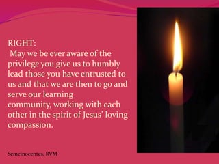 RIGHT:
May we be ever aware of the
privilege you give us to humbly
lead those you have entrusted to
us and that we are then to go and
serve our learning
community, working with each
other in the spirit of Jesus’ loving
compassion.

Semcinocentes, RVM

 