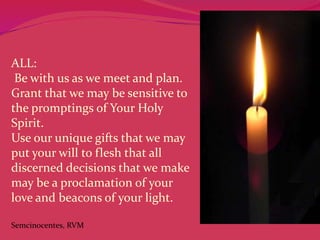 ALL:
Be with us as we meet and plan.
Grant that we may be sensitive to
the promptings of Your Holy
Spirit.
Use our unique gifts that we may
put your will to flesh that all
discerned decisions that we make
may be a proclamation of your
love and beacons of your light.
Semcinocentes, RVM

 