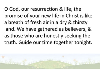 O God, our resurrection & life, the promise of your new life in Christ is like a breath of fresh air in a dry & thirsty land. We have gathered as believers, & as those who are honestly seeking the truth. Guide our time together tonight. 