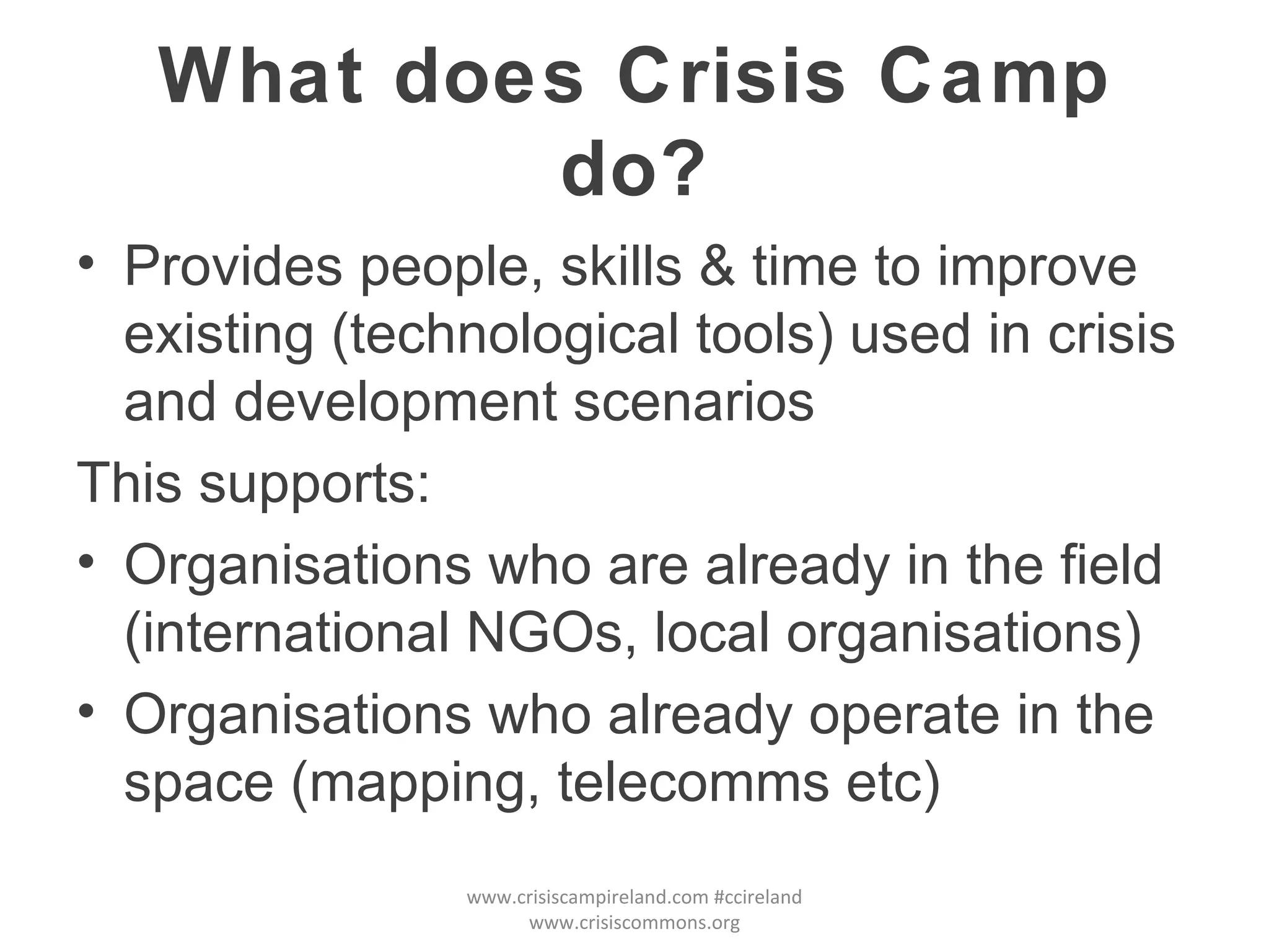 What does Crisis Camp do? Provides people, skills & time to improve existing (technological tools) used in crisis and development scenarios This supports: Organisations who are already in the field (international NGOs, local organisations) Organisations who already operate in the space (mapping, telecomms etc) www.crisiscampireland.com #ccireland www.crisiscommons.org 