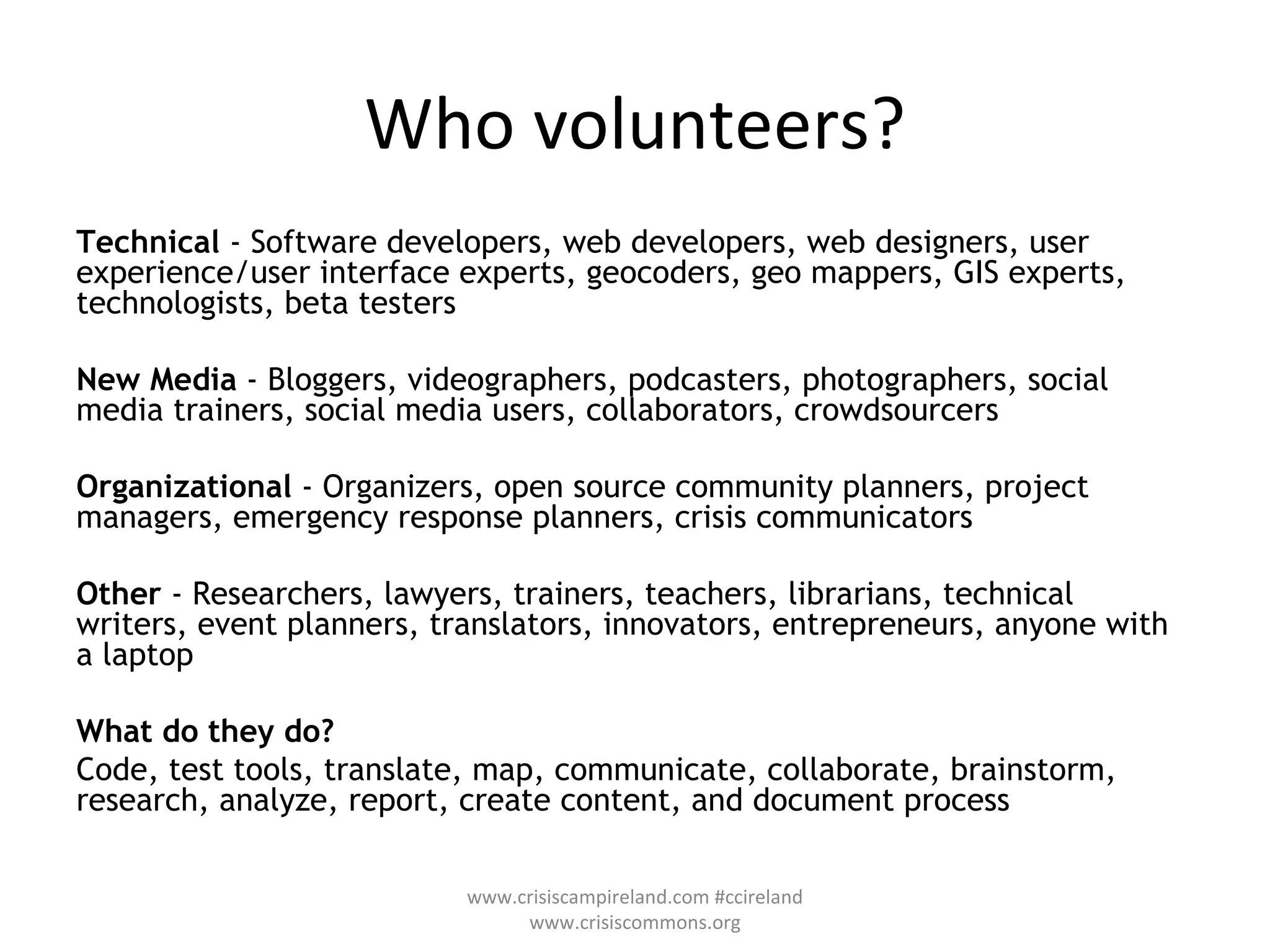 Who volunteers? Technical  - Software developers, web developers, web designers, user experience/user interface experts, geocoders, geo mappers, GIS experts, technologists, beta testers  New Media  - Bloggers, videographers, podcasters, photographers, social media trainers, social media users, collaborators, crowdsourcers  Organizational  - Organizers, open source community planners, project managers, emergency response planners, crisis communicators  Other  - Researchers, lawyers, trainers, teachers, librarians, technical writers, event planners, translators, innovators, entrepreneurs, anyone with a laptop  What do they do? Code, test tools, translate, map, communicate, collaborate, brainstorm, research, analyze, report, create content, and document process www.crisiscampireland.com #ccireland www.crisiscommons.org 