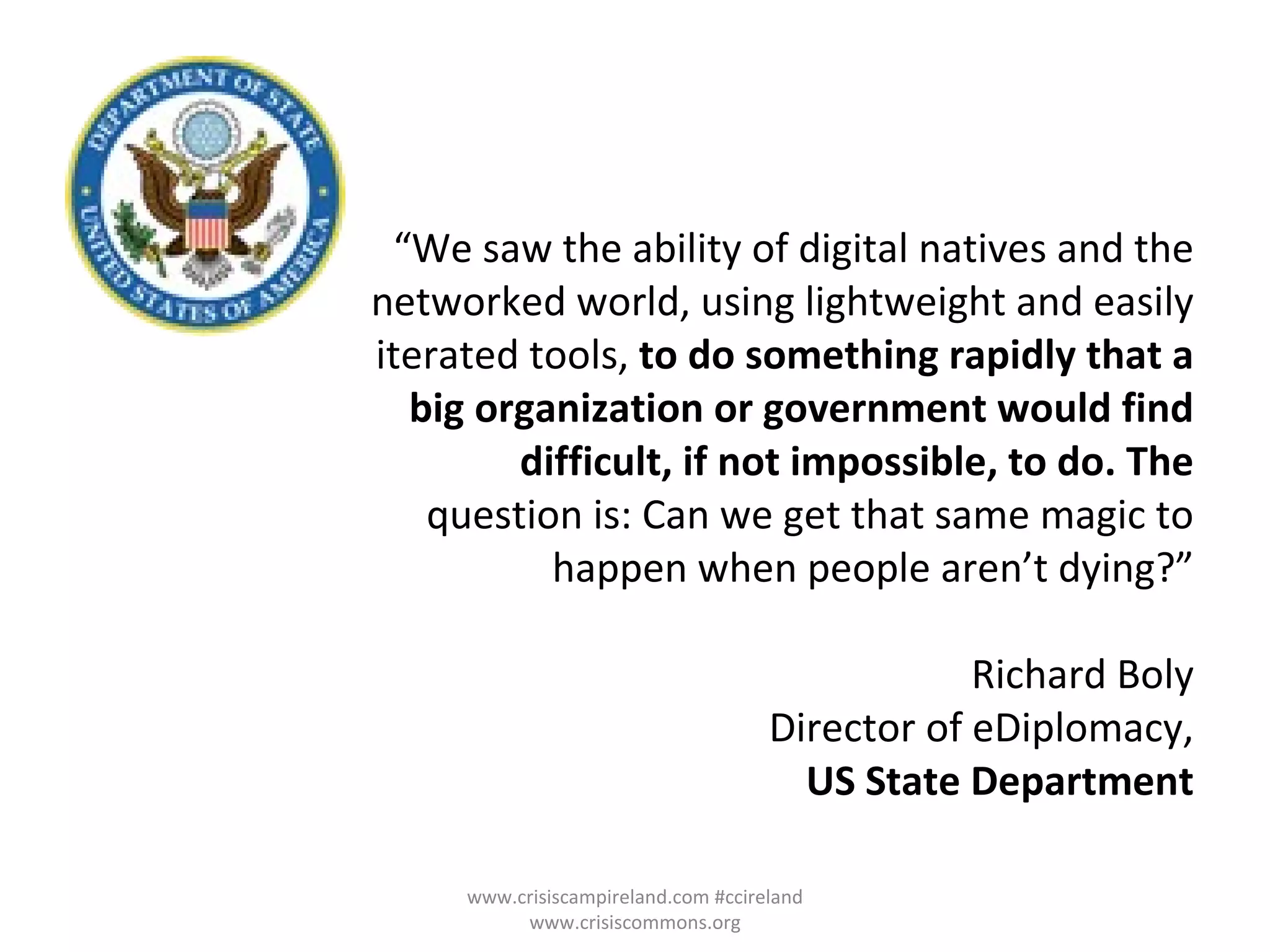 “ We saw the ability of digital natives and the networked world, using lightweight and easily iterated tools,  to do something rapidly that a big organization or government would find difficult, if not impossible, to do. The question is: Can we get that same magic to happen when people aren’t dying?” Richard Boly Director of eDiplomacy, US State Department www.crisiscampireland.com #ccireland www.crisiscommons.org 