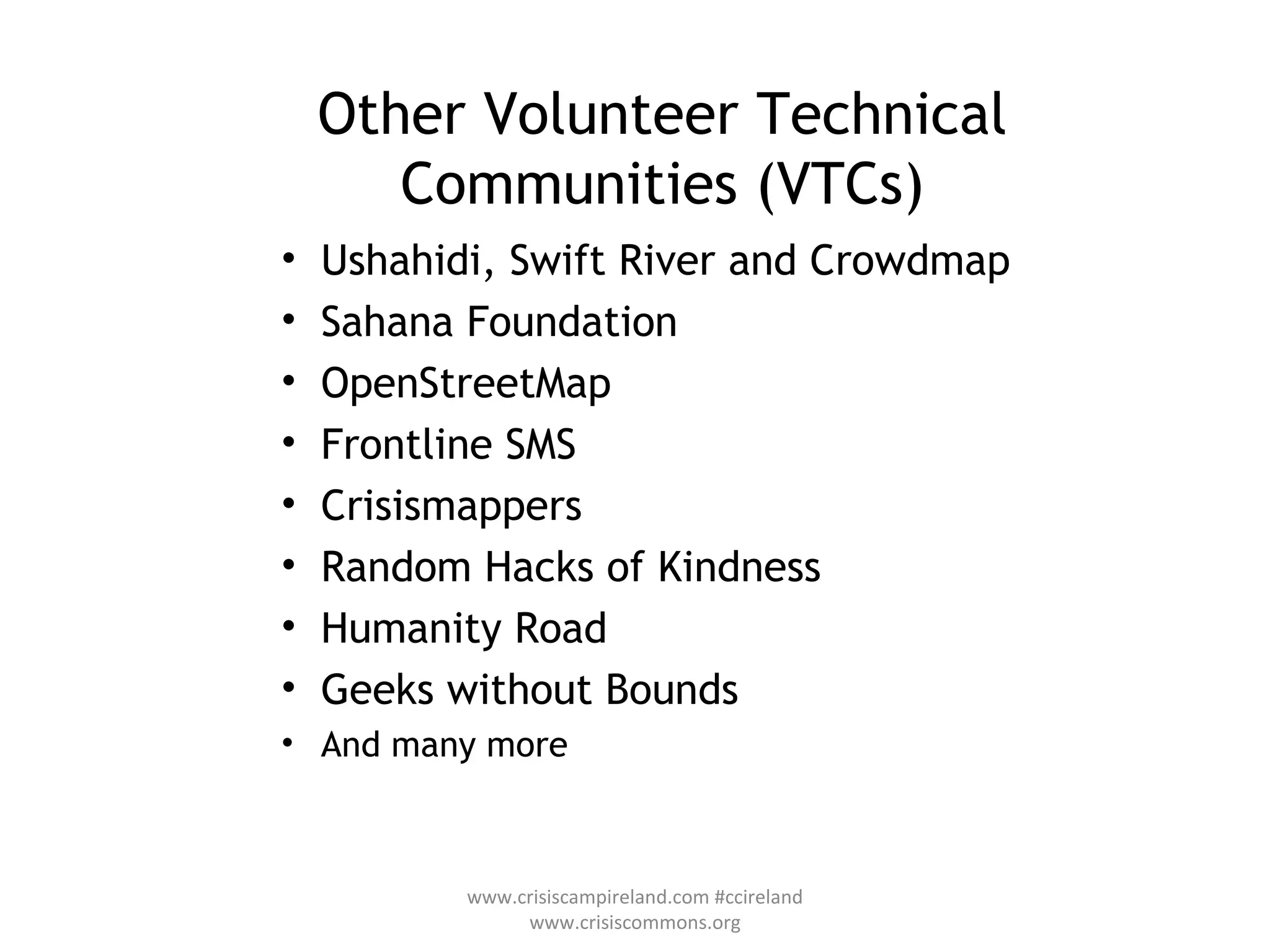 Other Volunteer Technical Communities (VTCs) Ushahidi, Swift River and Crowdmap Sahana Foundation OpenStreetMap Frontline SMS Crisismappers Random Hacks of Kindness Humanity Road Geeks without Bounds  And many more www.crisiscampireland.com #ccireland www.crisiscommons.org 