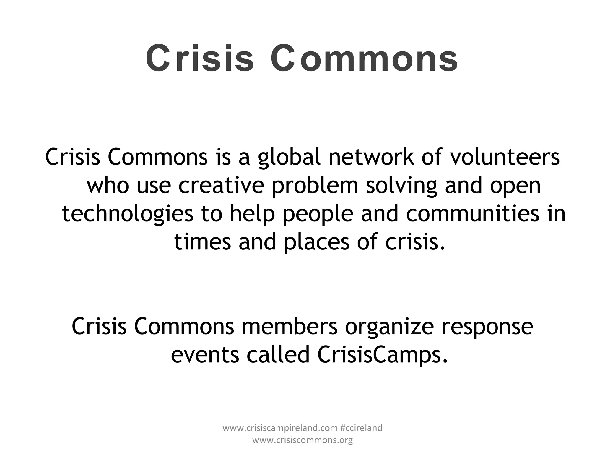 Crisis Commons Crisis Commons is a global network of volunteers who use creative problem solving and open technologies to help people and communities in times and places of crisis.  Crisis Commons members organize response events called CrisisCamps.  www.crisiscampireland.com #ccireland www.crisiscommons.org 