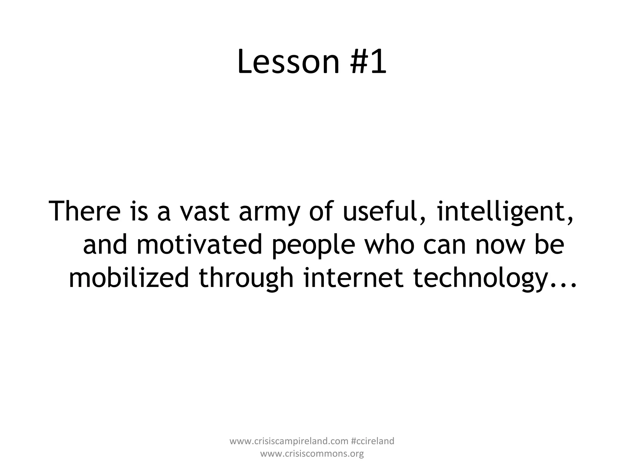 Lesson #1 There is a vast army of useful, intelligent, and motivated people who can now be mobilized through internet technology... www.crisiscampireland.com #ccireland www.crisiscommons.org 