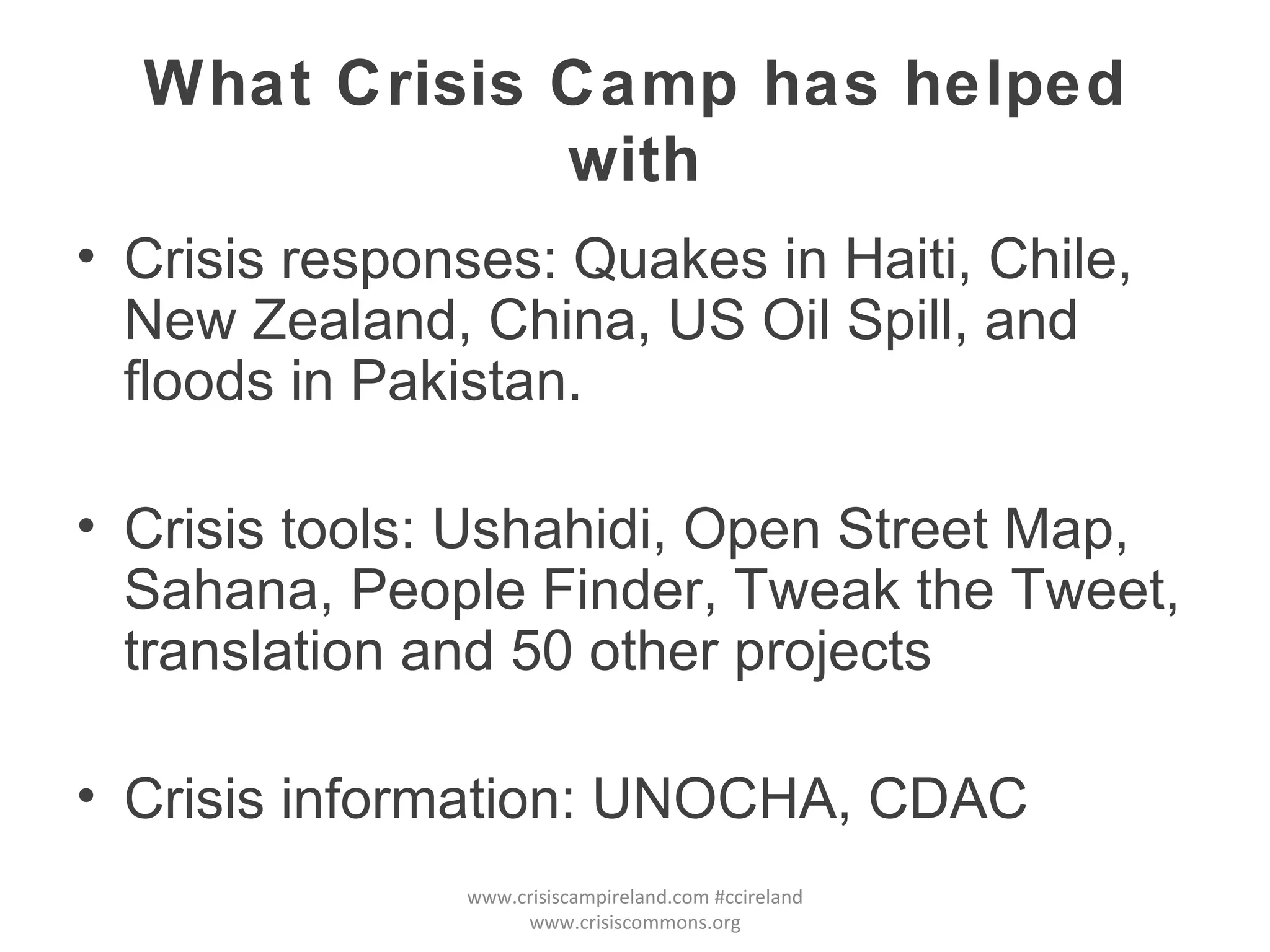 What Crisis Camp has helped with Crisis responses: Quakes in Haiti, Chile, New Zealand, China, US Oil Spill, and floods in Pakistan. Crisis tools: Ushahidi, Open Street Map, Sahana, People Finder, Tweak the Tweet, translation and 50 other projects Crisis information: UNOCHA, CDAC www.crisiscampireland.com #ccireland www.crisiscommons.org 