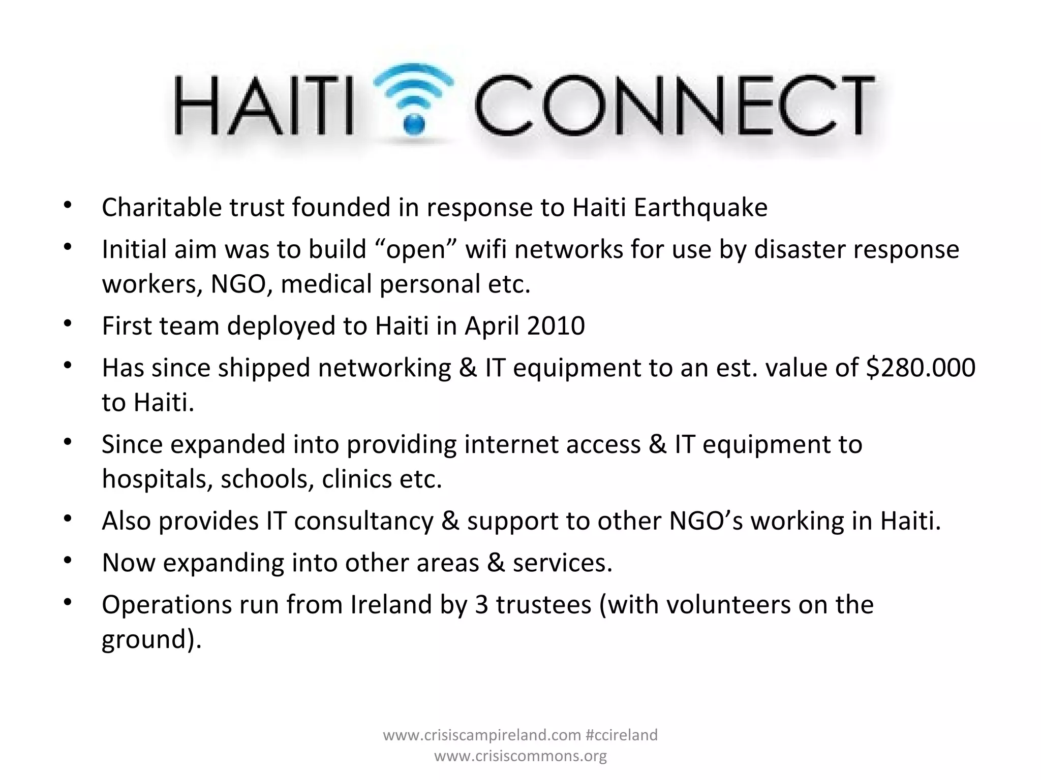 Charitable trust founded in response to Haiti Earthquake Initial aim was to build “open” wifi networks for use by disaster response workers, NGO, medical personal etc. First team deployed to Haiti in April 2010 Has since shipped networking & IT equipment to an est. value of $280.000 to Haiti.  Since expanded into providing internet access & IT equipment to hospitals, schools, clinics etc. Also provides IT consultancy & support to other NGO’s working in Haiti. Now expanding into other areas & services. Operations run from Ireland by 3 trustees (with volunteers on the ground). www.crisiscampireland.com #ccireland www.crisiscommons.org 