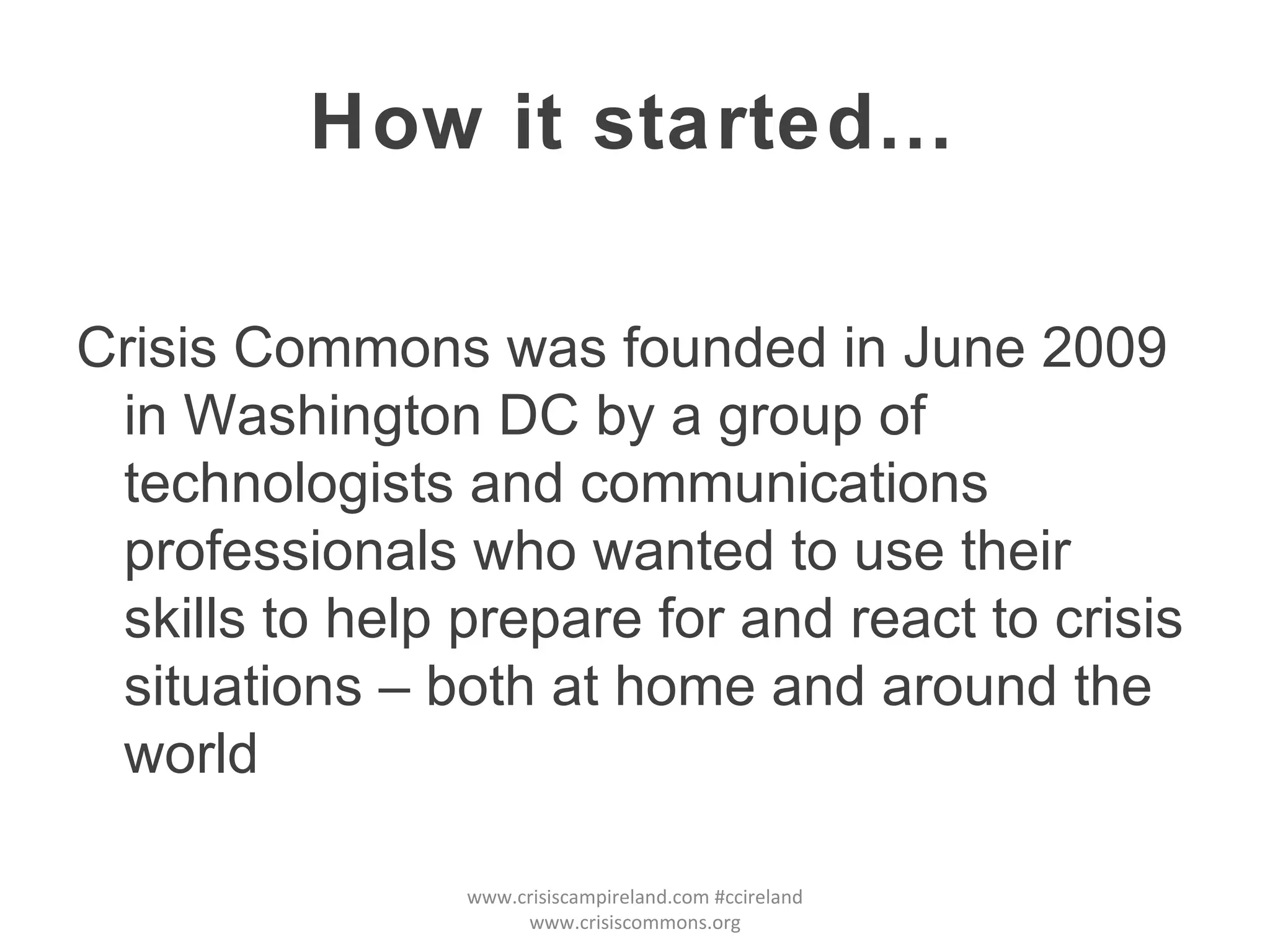 How it started… Crisis Commons was founded in June 2009 in Washington DC by a group of technologists and communications professionals who wanted to use their skills to help prepare for and react to crisis situations – both at home and around the world www.crisiscampireland.com #ccireland www.crisiscommons.org 