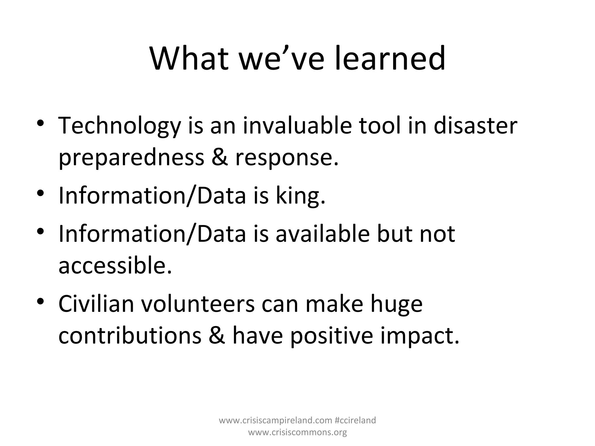 What we’ve learned Technology is an invaluable tool in disaster preparedness & response. Information/Data is king. Information/Data is available but not accessible. Civilian volunteers can make huge contributions & have positive impact. www.crisiscampireland.com #ccireland www.crisiscommons.org 