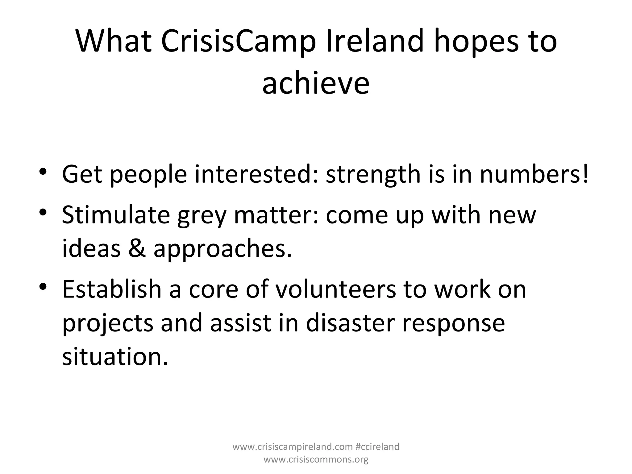 What CrisisCamp Ireland hopes to achieve Get people interested: strength is in numbers! Stimulate grey matter: come up with new ideas & approaches. Establish a core of volunteers to work on projects and assist in disaster response situation. www.crisiscampireland.com #ccireland www.crisiscommons.org 