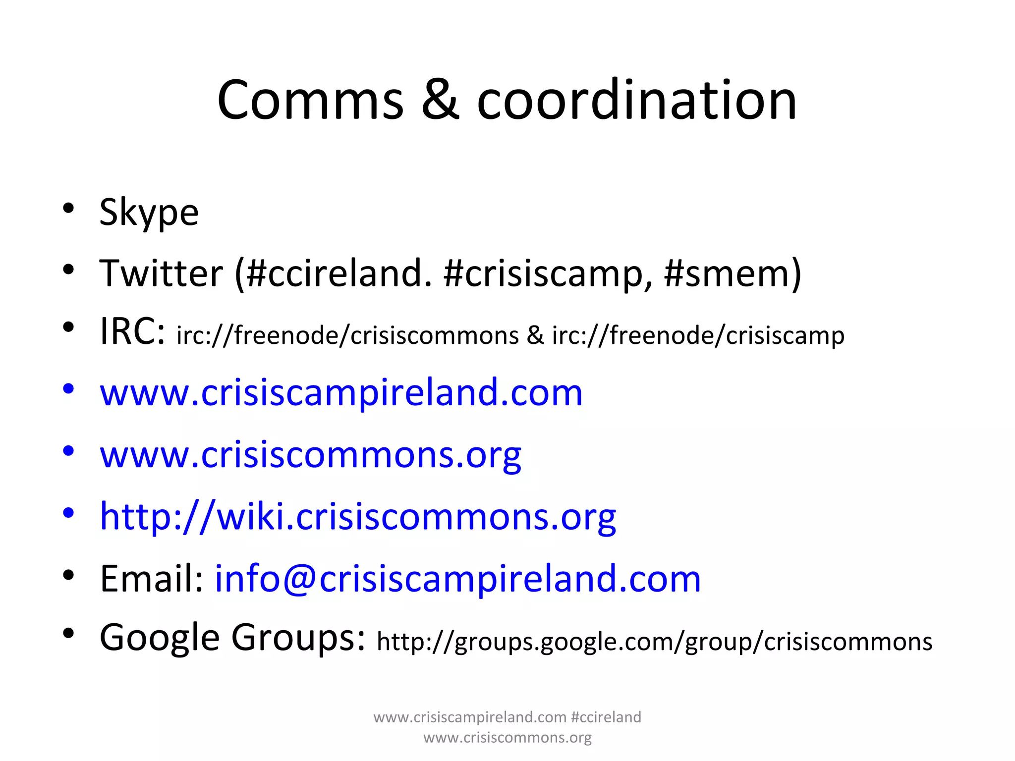Comms & coordination Skype Twitter (#ccireland. #crisiscamp, #smem) IRC:  irc://freenode/crisiscommons & irc://freenode/crisiscamp www.crisiscampireland.com www.crisiscommons.org http://wiki.crisiscommons.org Email:  [email_address] Google Groups:  http://groups.google.com/group/crisiscommons www.crisiscampireland.com #ccireland www.crisiscommons.org 