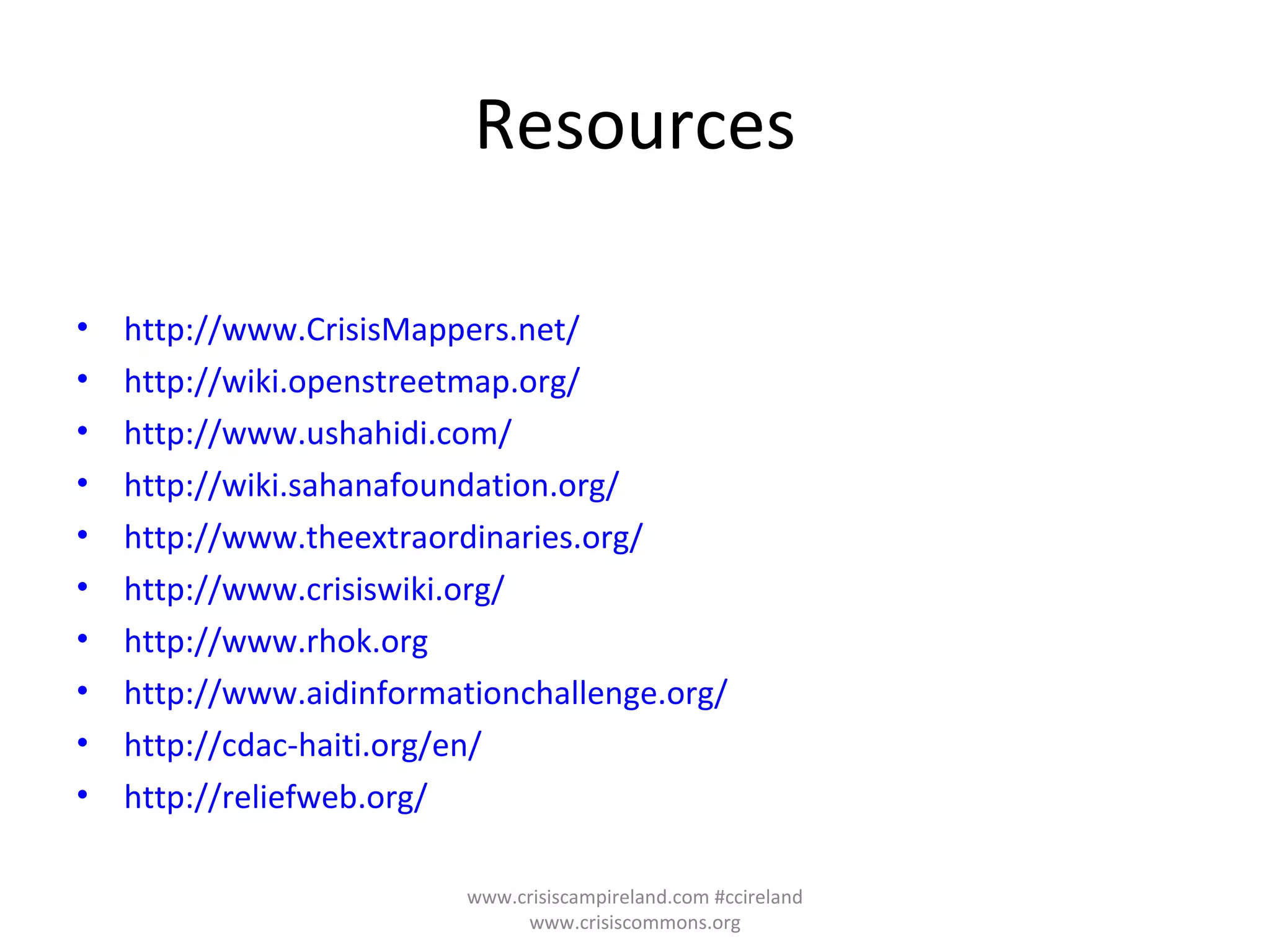 Resources http://www.CrisisMappers.net/   http://wiki.openstreetmap.org/   http://www.ushahidi.com/ http://wiki.sahanafoundation.org/ http://www.theextraordinaries.org/   http://www.crisiswiki.org/   http://www.rhok.org http://www.aidinformationchallenge.org/ http://cdac-haiti.org/en/ http://reliefweb.org/ www.crisiscampireland.com #ccireland www.crisiscommons.org 