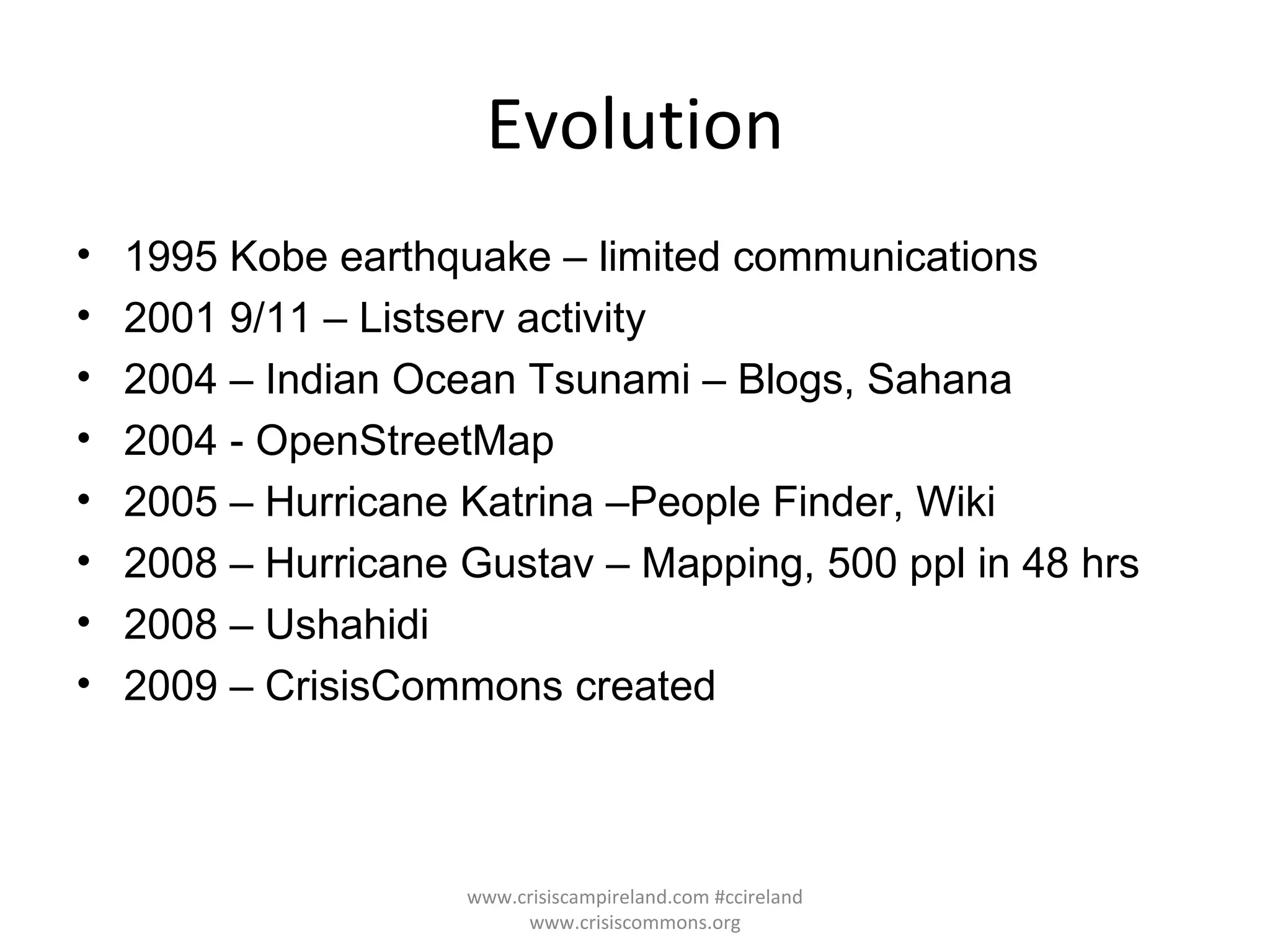 Evolution 1995 Kobe earthquake – limited communications 2001 9/11 – Listserv activity 2004 – Indian Ocean Tsunami – Blogs, Sahana 2004 - OpenStreetMap 2005 – Hurricane Katrina –People Finder, Wiki 2008 – Hurricane Gustav – Mapping, 500 ppl in 48 hrs 2008 – Ushahidi  2009 – CrisisCommons created www.crisiscampireland.com #ccireland www.crisiscommons.org 
