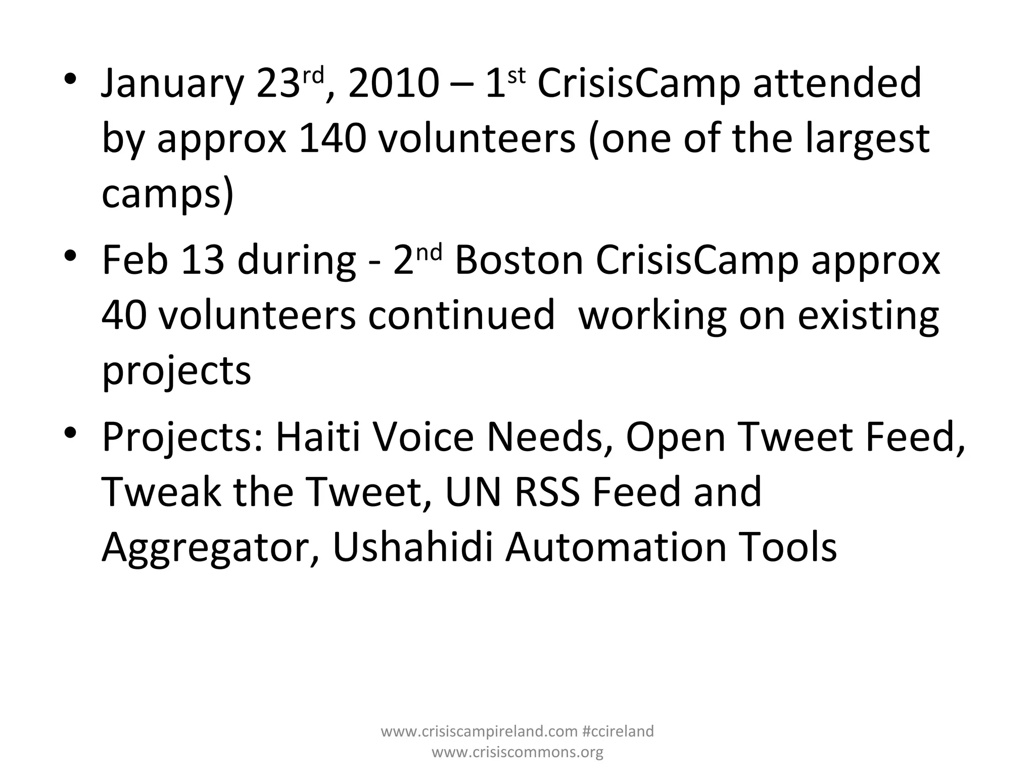 January 23 rd , 2010 – 1 st  CrisisCamp attended by approx 140 volunteers (one of the largest camps) Feb 13 during - 2 nd  Boston CrisisCamp approx 40 volunteers continued  working on existing projects Projects: Haiti Voice Needs, Open Tweet Feed, Tweak the Tweet, UN RSS Feed and Aggregator, Ushahidi Automation Tools  www.crisiscampireland.com #ccireland www.crisiscommons.org 