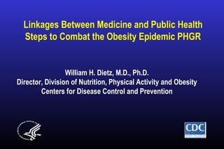 Linkages Between Medicine and Public Health
Steps to Combat the Obesity Epidemic PHGR
William H. Dietz, M.D., Ph.D.
Director, Division of Nutrition, Physical Activity and Obesity
Centers for Disease Control and Prevention
 