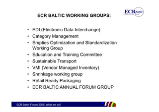 ECR BALTIC WORKING GROUPS:


        • EDI (Electronic Data Interchange)
        • Category Management
        • Empties Optimization and Standardization
          Working Group
        • Education and Training Committee
        • Sustainable Transport
        • VMI (Vendor Managed Inventory)
        • Shrinkage working group
        • Retail Ready Packaging
        • ECR BALTIC ANNUAL FORUM GROUP


ECR Baltic Forum 2008: What we do?
 