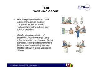 EDI
                           WORKING GROUP:

    •   This workgroup consists of IT and
        logistic managers of member
        companies as well as invited
        participants from the industry and
        solution providers.

    •   Main function is evaluation of
        Electronic Data Interchange (EDI)
        solutions and its compliance to Global
        standards, setting up requirements to
        EDI solutions and sharing the best
        practices of EDI in Baltic States and
        Europe.




ECR Baltic Forum 2008: Who we are?
 