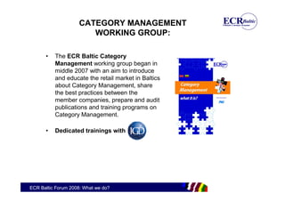 CATEGORY MANAGEMENT
                        WORKING GROUP:

      •   The ECR Baltic Category
          Management working group began in
          middle 2007 with an aim to introduce
          and educate the retail market in Baltics
          about Category Management, share
          the best practices between the
          member companies, prepare and audit
          publications and training programs on
          Category Management.

      •   Dedicated trainings with




ECR Baltic Forum 2008: What we do?
 