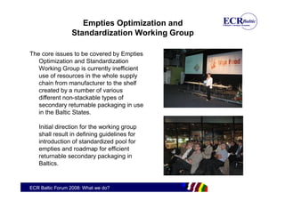 Empties Optimization and
                 Standardization Working Group

The core issues to be covered by Empties
   Optimization and Standardization
   Working Group is currently inefficient
   use of resources in the whole supply
   chain from manufacturer to the shelf
   created by a number of various
   different non-stackable types of
   secondary returnable packaging in use
   in the Baltic States.

   Initial direction for the working group
   shall result in defining guidelines for
   introduction of standardized pool for
   empties and roadmap for efficient
   returnable secondary packaging in
   Baltics.


ECR Baltic Forum 2008: What we do?
 