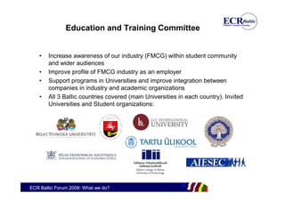Education and Training Committee


    •   Increase awareness of our industry (FMCG) within student community
        and wider audiences
    •   Improve profile of FMCG industry as an employer
    •   Support programs in Universities and improve integration between
        companies in industry and academic organizations
    •   All 3 Baltic countries covered (main Universities in each country). Invited
        Universities and Student organizations:




ECR Baltic Forum 2008: What we do?
 