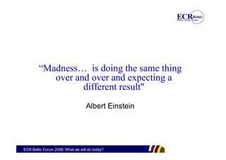 “Madness… is doing the same thing
           over and over and expecting a
                  different result"
                                   Albert Einstein




ECR Baltic Forum 2008: What we will do today?
 