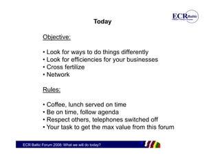 Today

           Objective:

           • Look for ways to do things differently
           • Look for efficiencies for your businesses
           • Cross fertilize
           • Network

           Rules:

           • Coffee, lunch served on time
           • Be on time, follow agenda
           • Respect others, telephones switched off
           • Your task to get the max value from this forum

ECR Baltic Forum 2008: What we will do today?
 