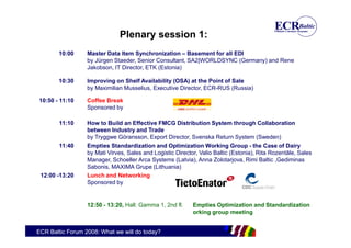 Plenary session 1:
        10:00     Master Data Item Synchronization – Basement for all EDI
                  by Jürgen Staeder, Senior Consultant, SA2|WORLDSYNC (Germany) and Rene
                  Jakobson, IT Director, ETK (Estonia)

        10:30     Improving on Shelf Availability (OSA) at the Point of Sale
                  by Maximilian Musselius, Executive Director, ECR-RUS (Russia)

10:50 - 11:10     Coffee Break
                  Sponsored by

        11:10     How to Build an Effective FMCG Distribution System through Collaboration
                  between Industry and Trade
                  by Tryggwe Göransson, Export Director, Svenska Return System (Sweden)
        11:40     Empties Standardization and Optimization Working Group - the Case of Dairy
                  by Mati Virves, Sales and Logistic Director, Valio Baltic (Estonia), Rita Rozentāle, Sales
                  Manager, Schoeller Arca Systems (Latvia), Anna Zolotarjova, Rimi Baltic ,Gediminas
                  Sabonis, MAXIMA Grupe (Lithuania)
 12:00 -13:20     Lunch and Networking
                  Sponsored by


                  12:50 - 13:20, Hall: Gamma 1, 2nd fl.     Empties Optimization and Standardization
                                                            orking group meeting


ECR Baltic Forum 2008: What we will do today?
 