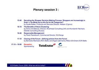 Plenary session 3 :


        15:40    Decoding the Shopper Decision Making Process: Shoppers are Increasingly in
                 Grab ‘n’ Go Mode but is this So for All Categories?
                 by Soulla Kellas, Products and Services Director, Nielsen (Cyprus)
        16:10    The Benefits of Store Clustering
                 by Simon Smallwood, Director, Riverhead Consulting (UK) and Konstantin Nechaev,
                 Deloitte Consulting (Russia)
        16:40    Responsible Management
                 by Paulo Peereboom, Commercial Director, ICA Norge

        17:10    Closing of the Forum - defining actions from the Forum
                 by Bernardo Machado (Rimi Baltic) and Aigars Ģērmanis (P&G) CO-Chairs ECR Baltic

 17:15 – 19:00   Reception
                 Sponsored by




ECR Baltic Forum 2008: What we will do today?
 