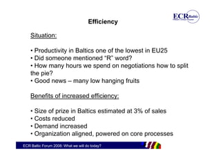Efficiency

    Situation:

    • Productivity in Baltics one of the lowest in EU25
    • Did someone mentioned “R” word?
    • How many hours we spend on negotiations how to split
    the pie?
    • Good news – many low hanging fruits

    Benefits of increased efficiency:

    • Size of prize in Baltics estimated at 3% of sales
    • Costs reduced
    • Demand increased
    • Organization aligned, powered on core processes
ECR Baltic Forum 2008: What we will do today?
 