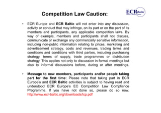 Competition Law Caution:
•   ECR Europe and ECR Baltic will not enter into any discussion,
    activity or conduct that may infringe, on its part or on the part of its
    members and participants, any applicable competition laws. By
    way of example, members and participants shall not discuss,
    communicate or exchange any commercially sensitive information,
    including non-public information relating to prices, marketing and
    advertisement strategy, costs and revenues, trading terms and
    conditions and conditions with third parties, including purchasing
    strategy, terms of supply, trade programmes or distribution
    strategy. This applies not only to discussion in formal meetings but
    also to informal discussions before, during or after meetings.

•   Message to new members, participants and/or people taking
    part for the first time: Please note that taking part in ECR
    Europe’s and ECR Baltic activities is subject to having read and
    understood ECR Europe’s EC Competition Law Compliance
    Programme. If you have not done so, please do so now.
    http://www.ecr-baltic.org/downloads/lcp.pdf
 