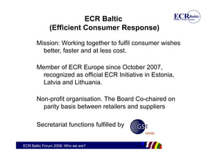 ECR Baltic
              (Efficient Consumer Response)

       Mission: Working together to fulfil consumer wishes
         better, faster and at less cost.

       Member of ECR Europe since October 2007,
         recognized as official ECR Initiative in Estonia,
         Latvia and Lithuania.

       Non-profit organisation. The Board Co-chaired on
         parity basis between retailers and suppliers

       Secretariat functions fulfilled by


ECR Baltic Forum 2008: Who we are?
 