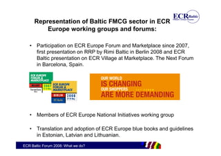 Representation of Baltic FMCG sector in ECR
          Europe working groups and forums:

   • Participation on ECR Europe Forum and Marketplace since 2007,
     first presentation on RRP by Rimi Baltic in Berlin 2008 and ECR
     Baltic presentation on ECR Village at Marketplace. The Next Forum
     in Barcelona, Spain.




   • Members of ECR Europe National Initiatives working group

   • Translation and adoption of ECR Europe blue books and guidelines
     in Estonian, Latvian and Lithuanian.
ECR Baltic Forum 2008: What we do?
 