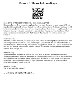 Elements Of Modern Bathroom Design
ELEMENTS OF MODERN BATHROOM DESIGN | HARKRAFT
Bathrooms have evolved from a simple place where one could shower to a serene escape. With the
rise of sophisticated trends in home décor, it was only about time that the first places to change would
be the bathroom. From vintage to modern and elegant, different elements can be used to transform any
bathroom. A modern bathroom adds a taste of sophistication, elegance and class to a home. What
really constitutes a modern bathroom? Well, these are the elements you can find in a modern
bathroom.
Faucets and sinks
We do not need the bathroom just to shower; at times we just need to do petty hygienic activities such
as washing our faces! Faucets and sinks are among the basic elements that you are sure to find in a
modern bathroom. The modern day bathrooms are equipped with faucets and a sink or probably more
than one sink. Faucets are also found with the bathtubs and showers. Faucets and sinks do come in
different styles, designs, etc.
Bathroom tiling
Modern bathrooms have tiles on the floor and walls. Tiles do increase the bathroom s physical
attraction and a modern bathroom is supposed to have an elegant and attractive look. Who would want
their bathrooms looking dull and boring anyway? Tiles do come in different colors, styles, patterns
and designs. They help bring a wonderful experience to the bathroom user by lightening up the
bathroom and making it more attractive.
Bathroom mirrors
You are sure to find at least one
... Get more on HelpWriting.net ...
 