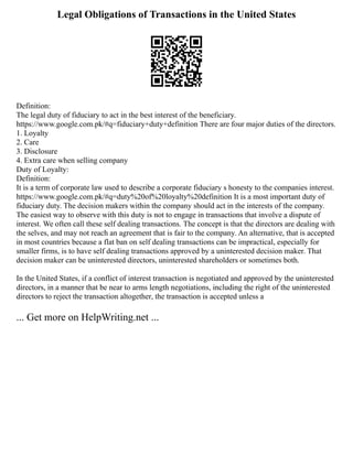 Legal Obligations of Transactions in the United States
Definition:
The legal duty of fiduciary to act in the best interest of the beneficiary.
https://www.google.com.pk/#q=fiduciary+duty+definition There are four major duties of the directors.
1. Loyalty
2. Care
3. Disclosure
4. Extra care when selling company
Duty of Loyalty:
Definition:
It is a term of corporate law used to describe a corporate fiduciary s honesty to the companies interest.
https://www.google.com.pk/#q=duty%20of%20loyalty%20definition It is a most important duty of
fiduciary duty. The decision makers within the company should act in the interests of the company.
The easiest way to observe with this duty is not to engage in transactions that involve a dispute of
interest. We often call these self dealing transactions. The concept is that the directors are dealing with
the selves, and may not reach an agreement that is fair to the company. An alternative, that is accepted
in most countries because a flat ban on self dealing transactions can be impractical, especially for
smaller firms, is to have self dealing transactions approved by a uninterested decision maker. That
decision maker can be uninterested directors, uninterested shareholders or sometimes both.
In the United States, if a conflict of interest transaction is negotiated and approved by the uninterested
directors, in a manner that be near to arms length negotiations, including the right of the uninterested
directors to reject the transaction altogether, the transaction is accepted unless a
... Get more on HelpWriting.net ...
 