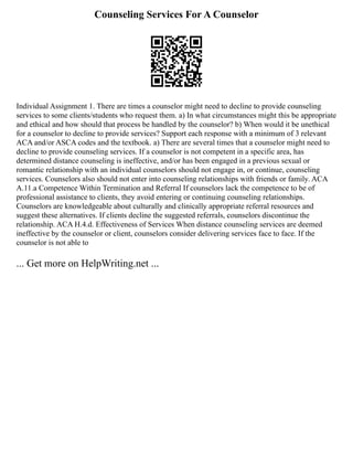 Counseling Services For A Counselor
Individual Assignment 1. There are times a counselor might need to decline to provide counseling
services to some clients/students who request them. a) In what circumstances might this be appropriate
and ethical and how should that process be handled by the counselor? b) When would it be unethical
for a counselor to decline to provide services? Support each response with a minimum of 3 relevant
ACA and/or ASCA codes and the textbook. a) There are several times that a counselor might need to
decline to provide counseling services. If a counselor is not competent in a specific area, has
determined distance counseling is ineffective, and/or has been engaged in a previous sexual or
romantic relationship with an individual counselors should not engage in, or continue, counseling
services. Counselors also should not enter into counseling relationships with friends or family. ACA
A.11.a Competence Within Termination and Referral If counselors lack the competence to be of
professional assistance to clients, they avoid entering or continuing counseling relationships.
Counselors are knowledgeable about culturally and clinically appropriate referral resources and
suggest these alternatives. If clients decline the suggested referrals, counselors discontinue the
relationship. ACA H.4.d. Effectiveness of Services When distance counseling services are deemed
ineffective by the counselor or client, counselors consider delivering services face to face. If the
counselor is not able to
... Get more on HelpWriting.net ...
 